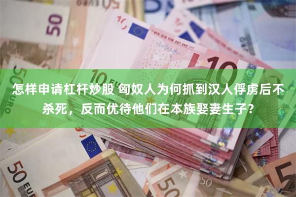 怎样申请杠杆炒股 匈奴人为何抓到汉人俘虏后不杀死，反而优待他们在本族娶妻生子？