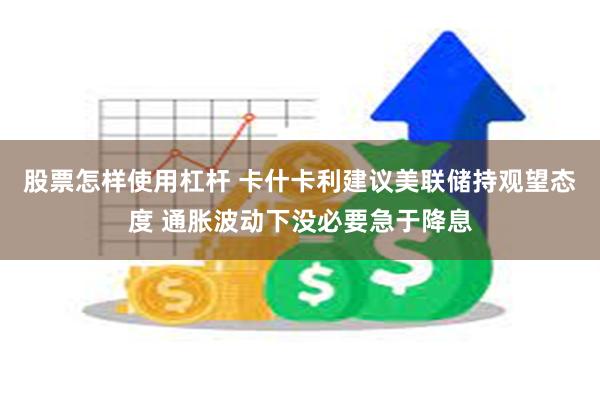 股票怎样使用杠杆 卡什卡利建议美联储持观望态度 通胀波动下没必要急于降息