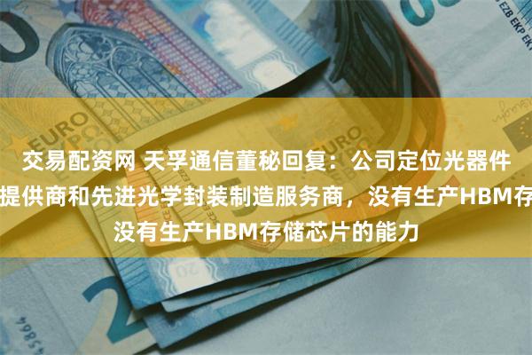 交易配资网 天孚通信董秘回复：公司定位光器件整体解决方案提供商和先进光学封装制造服务商，没有生产HBM存储芯片的能力