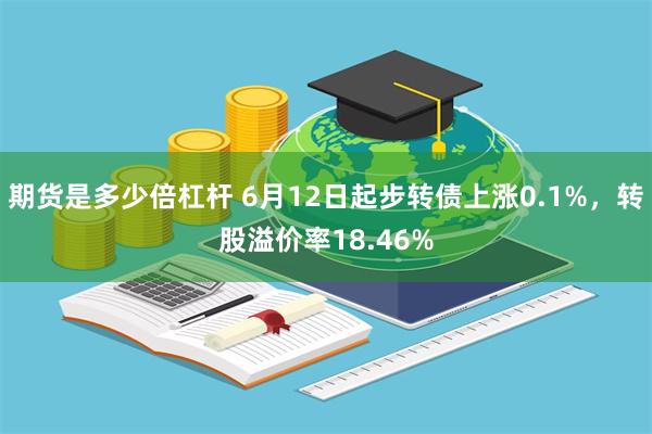 期货是多少倍杠杆 6月12日起步转债上涨0.1%，转股溢价率18.46%