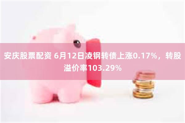 安庆股票配资 6月12日凌钢转债上涨0.17%，转股溢价率103.29%