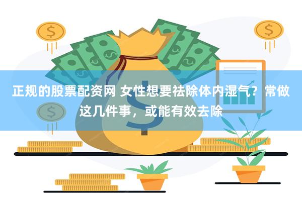 正规的股票配资网 女性想要祛除体内湿气？常做这几件事，或能有效去除