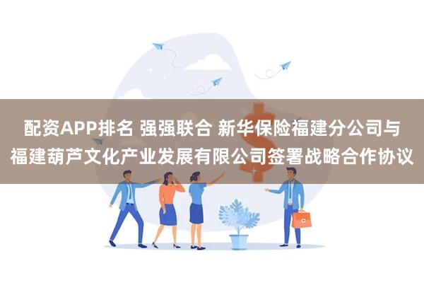 配资APP排名 强强联合 新华保险福建分公司与福建葫芦文化产业发展有限公司签署战略合作协议