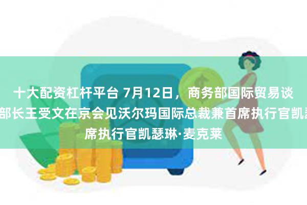 十大配资杠杆平台 7月12日，商务部国际贸易谈判代表兼副部长王受文在京会见沃尔玛国际总裁兼首席执行官凯瑟琳·麦克莱