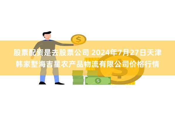 股票配资是去股票公司 2024年7月27日天津韩家墅海吉星农产品物流有限公司价格行情