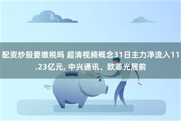 配资炒股要缴税吗 超清视频概念31日主力净流入11.23亿元, 中兴通讯、欧菲光居前