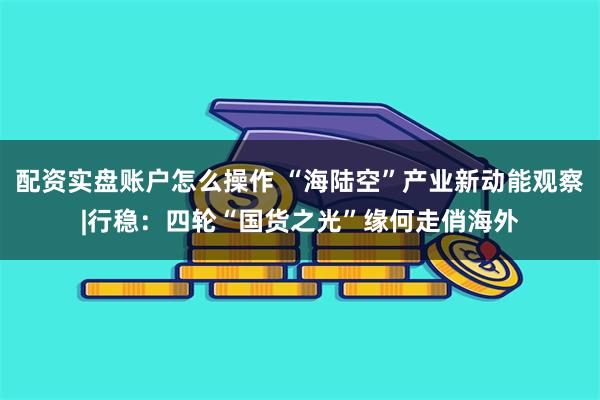 配资实盘账户怎么操作 “海陆空”产业新动能观察|行稳：四轮“国货之光”缘何走俏海外
