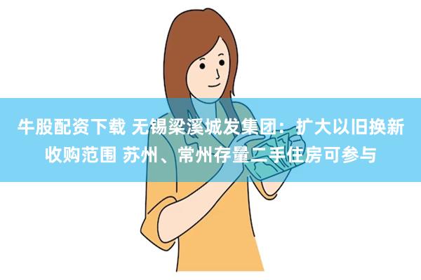 牛股配资下载 无锡梁溪城发集团：扩大以旧换新收购范围 苏州、常州存量二手住房可参与