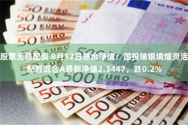 股票无息配资 8月12日基金净值：国投瑞银境煊灵活配置混合A最新净值2.3447，跌0.2%