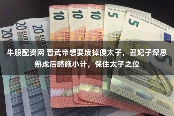 牛股配资网 晋武帝想要废掉傻太子，丑妃子深思熟虑后略施小计，保住太子之位