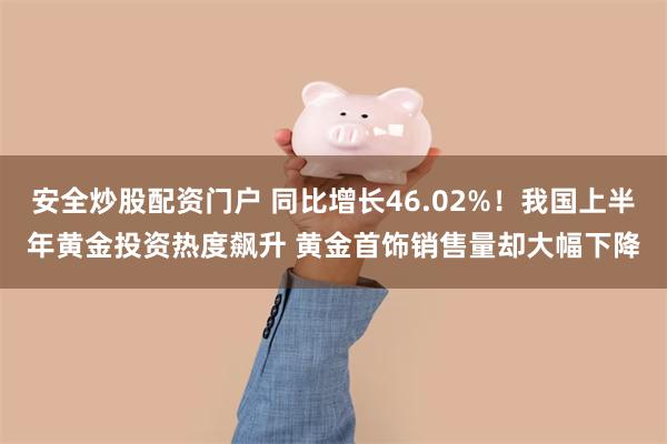 安全炒股配资门户 同比增长46.02%！我国上半年黄金投资热度飙升 黄金首饰销售量却大幅下降