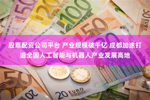股票配资公司平台 产业规模破千亿 成都加速打造全国人工智能与机器人产业发展高地