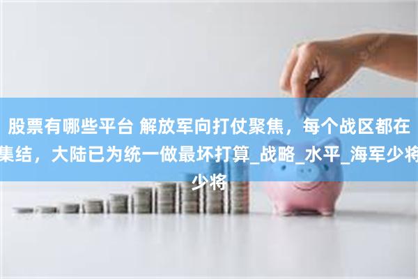 股票有哪些平台 解放军向打仗聚焦，每个战区都在集结，大陆已为统一做最坏打算_战略_水平_海军少将
