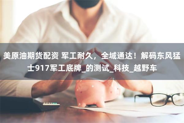 美原油期货配资 军工耐久，全域通达！解码东风猛士917军工底牌_的测试_科技_越野车