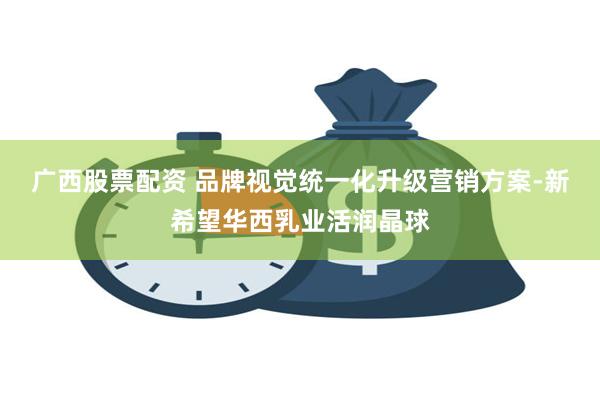广西股票配资 品牌视觉统一化升级营销方案-新希望华西乳业活润晶球