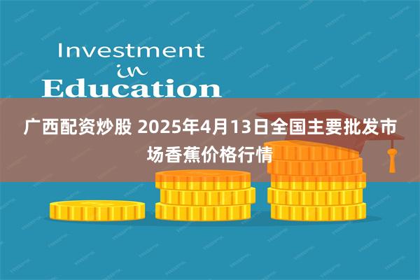 广西配资炒股 2025年4月13日全国主要批发市场香蕉价格行情