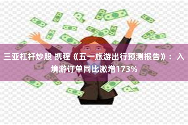三亚杠杆炒股 携程《五一旅游出行预测报告》：入境游订单同比激增173%