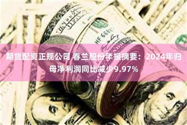 期货配资正规公司 春兰股份年报摘要：2024年归母净利润同比减少9.97%