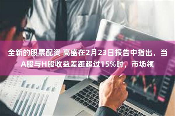 全新的股票配资 高盛在2月23日报告中指出，当A股与H股收益差距超过15%时，市场领