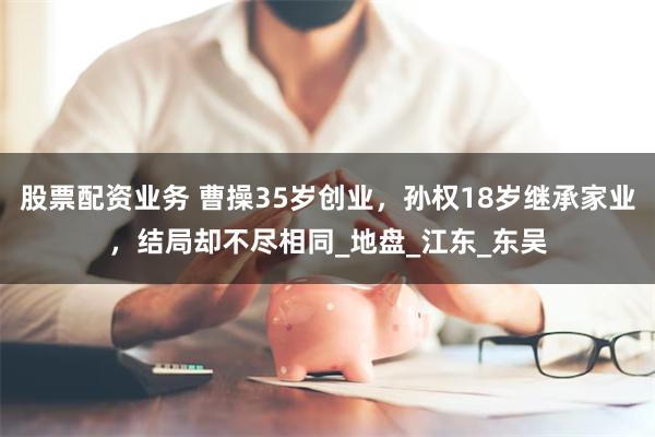 股票配资业务 曹操35岁创业，孙权18岁继承家业，结局却不尽相同_地盘_江东_东吴