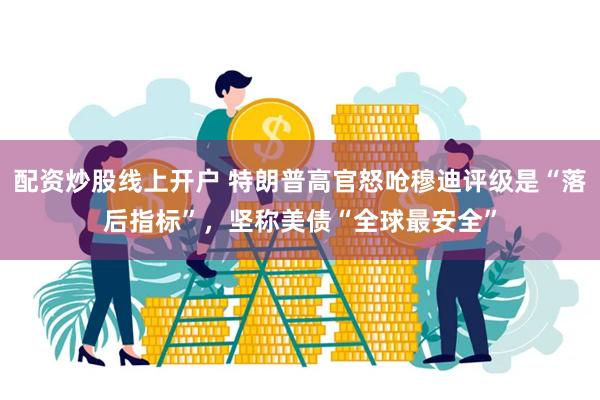 配资炒股线上开户 特朗普高官怒呛穆迪评级是“落后指标”，坚称美债“全球最安全”