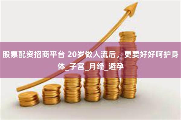 股票配资招商平台 20岁做人流后，更要好好呵护身体_子宫_月经_避孕