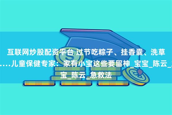 互联网炒股配资平台 过节吃粽子、挂香囊、洗草药澡……儿童保健专家：家有小宝这些要留神_宝宝_陈云_急救法