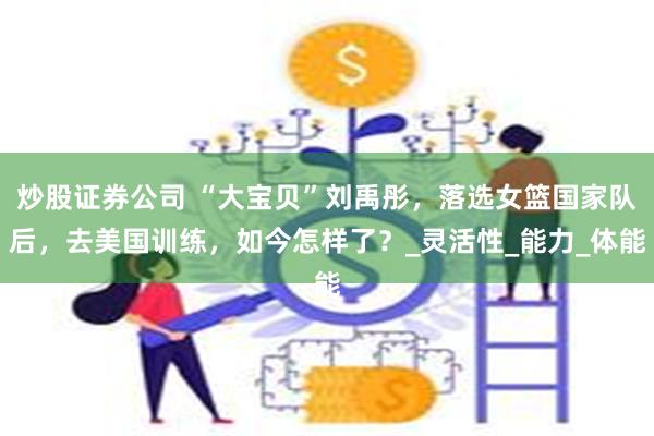 炒股证券公司 “大宝贝”刘禹彤，落选女篮国家队后，去美国训练，如今怎样了？_灵活性_能力_体能