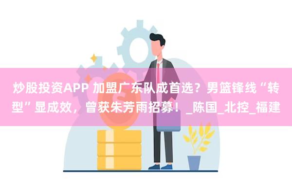 炒股投资APP 加盟广东队成首选？男篮锋线“转型”显成效，曾获朱芳雨招募！_陈国_北控_福建