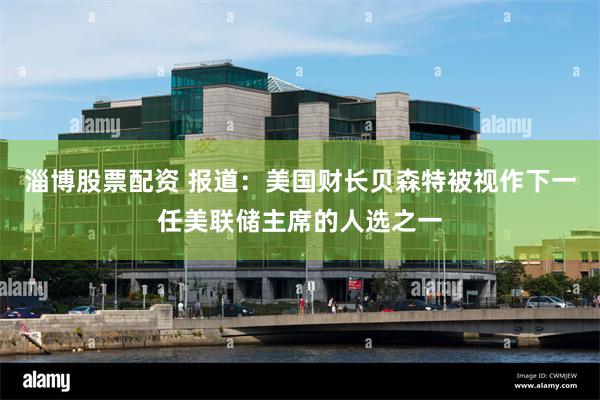 淄博股票配资 报道：美国财长贝森特被视作下一任美联储主席的人选之一